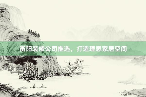衡阳装修公司推选，打造理思家居空间