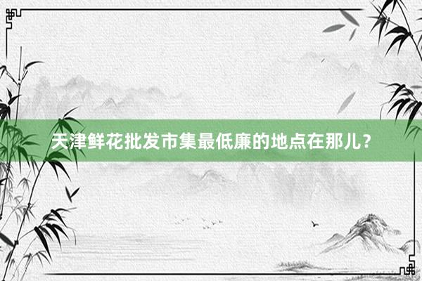 天津鲜花批发市集最低廉的地点在那儿？