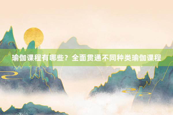 瑜伽课程有哪些？全面贯通不同种类瑜伽课程